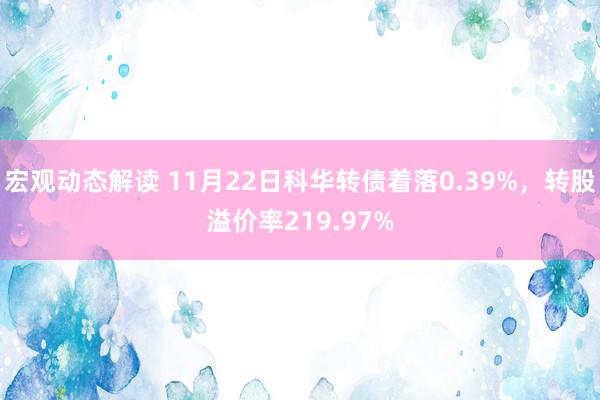 宏观动态解读 11月22日科华转债着落0.39%，转股溢价率219.97%