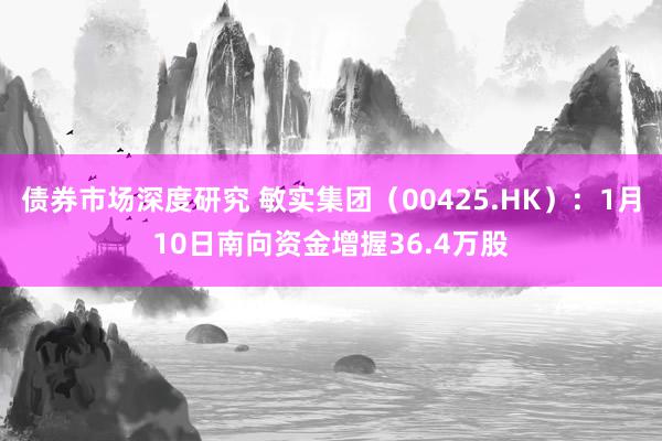 债券市场深度研究 敏实集团（00425.HK）：1月10日南向资金增握36.4万股