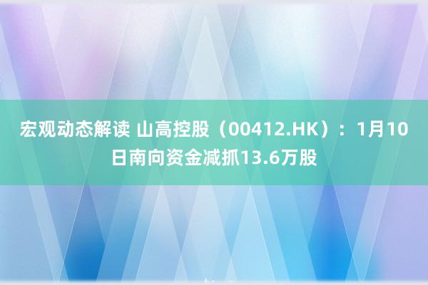 宏观动态解读 山高控股（00412.HK）：1月10日南向资金减抓13.6万股