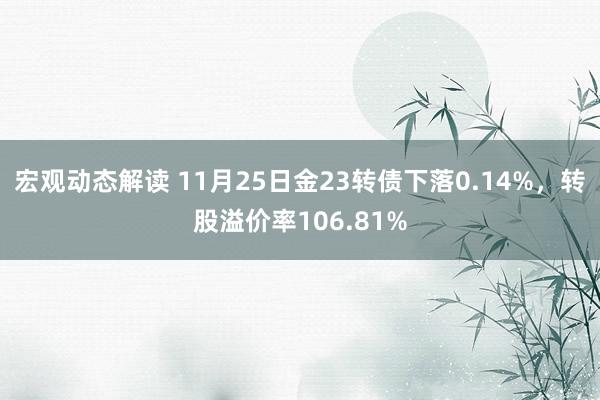 宏观动态解读 11月25日金23转债下落0.14%，转股溢价率106.81%