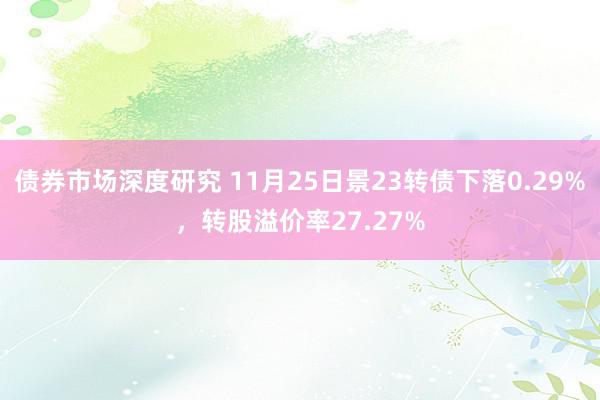 债券市场深度研究 11月25日景23转债下落0.29%，转股溢价率27.27%