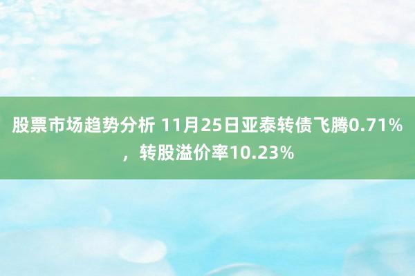 股票市场趋势分析 11月25日亚泰转债飞腾0.71%，转股溢价率10.23%