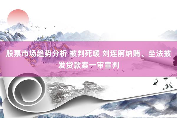 股票市场趋势分析 被判死缓 刘连舸纳贿、坐法披发贷款案一审宣判