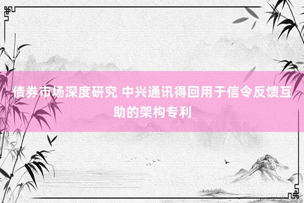 债券市场深度研究 中兴通讯得回用于信令反馈互助的架构专利