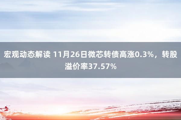 宏观动态解读 11月26日微芯转债高涨0.3%，转股溢价率37.57%