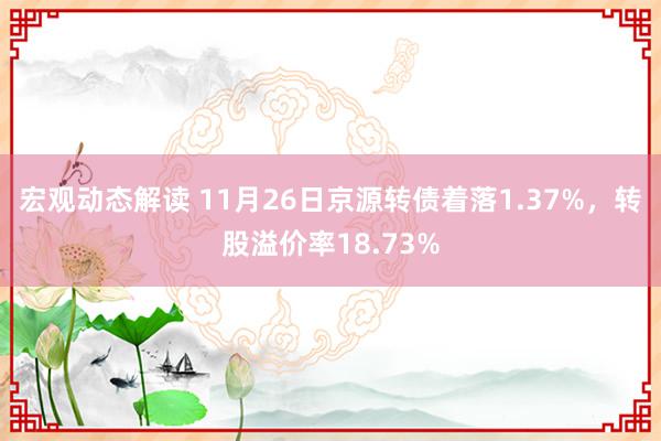 宏观动态解读 11月26日京源转债着落1.37%，转股溢价率18.73%