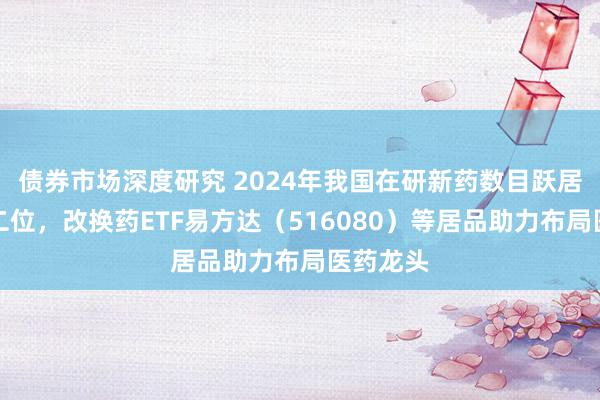 债券市场深度研究 2024年我国在研新药数目跃居巨匠第二位，改换药ETF易方达（516080）等居品助力布局医药龙头