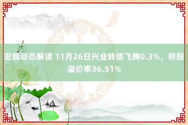 宏观动态解读 11月26日兴业转债飞腾0.3%，转股溢价率36.51%