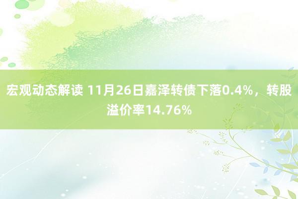 宏观动态解读 11月26日嘉泽转债下落0.4%，转股溢价率14.76%