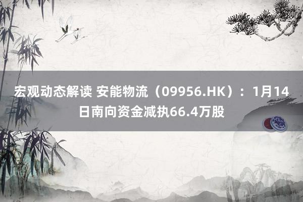 宏观动态解读 安能物流（09956.HK）：1月14日南向资金减执66.4万股