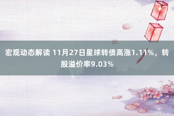 宏观动态解读 11月27日星球转债高涨1.11%，转股溢价率9.03%