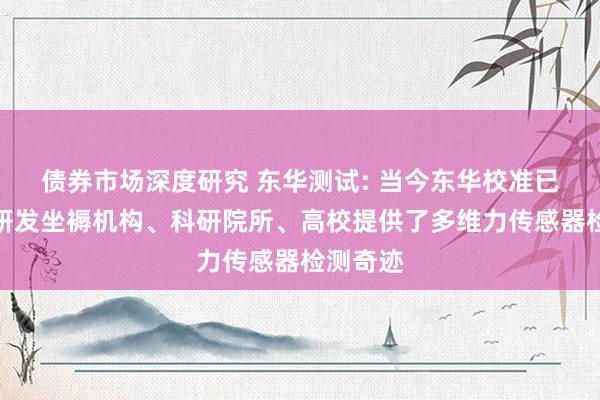 债券市场深度研究 东华测试: 当今东华校准已为多个研发坐褥机构、科研院所、高校提供了多维力传感器检测奇迹