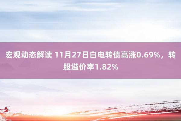 宏观动态解读 11月27日白电转债高涨0.69%，转股溢价率1.82%