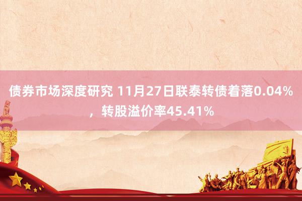 债券市场深度研究 11月27日联泰转债着落0.04%，转股溢价率45.41%