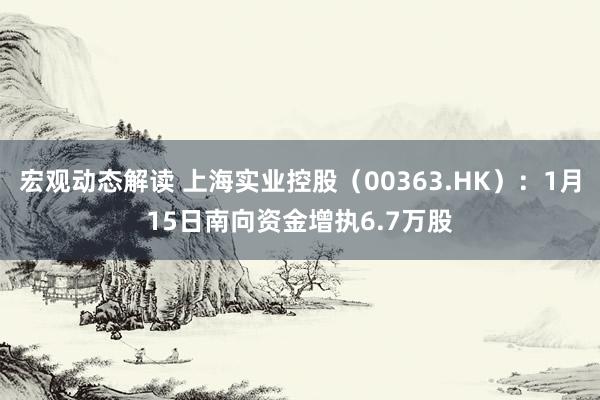 宏观动态解读 上海实业控股（00363.HK）：1月15日南向资金增执6.7万股