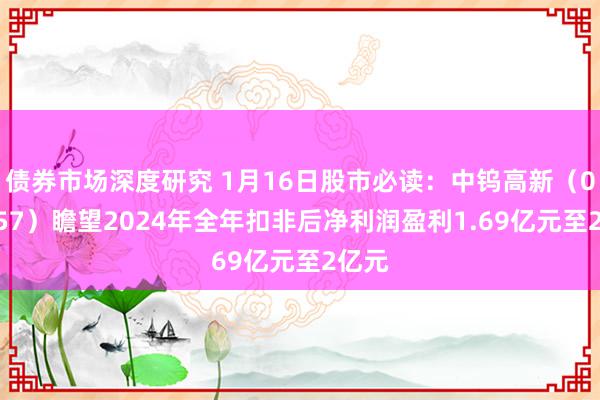 债券市场深度研究 1月16日股市必读：中钨高新（000657）瞻望2024年全年扣非后净利润盈利1.69亿元至2亿元