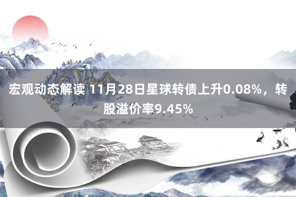 宏观动态解读 11月28日星球转债上升0.08%，转股溢价率9.45%