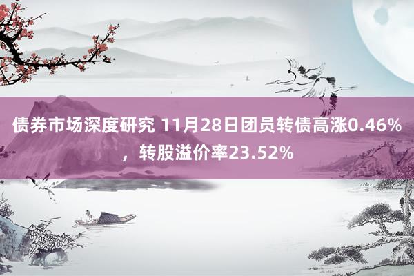 债券市场深度研究 11月28日团员转债高涨0.46%，转股溢价率23.52%