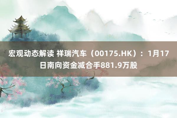 宏观动态解读 祥瑞汽车（00175.HK）：1月17日南向资金减合手881.9万股