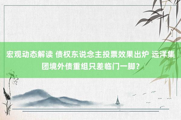 宏观动态解读 债权东说念主投票效果出炉 远洋集团境外债重组只差临门一脚？