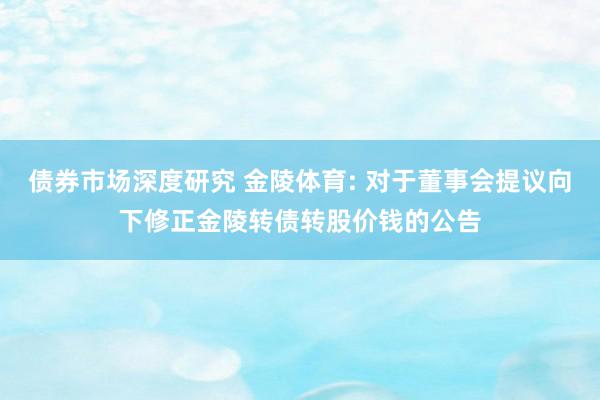 债券市场深度研究 金陵体育: 对于董事会提议向下修正金陵转债转股价钱的公告