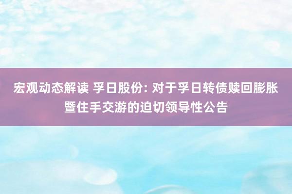 宏观动态解读 孚日股份: 对于孚日转债赎回膨胀暨住手交游的迫切领导性公告