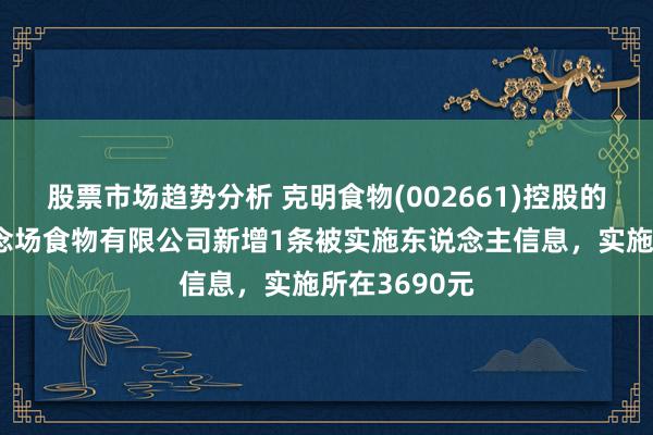 股票市场趋势分析 克明食物(002661)控股的克明五谷说念场食物有限公司新增1条被实施东说念主信息，实施所在3690元