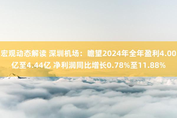 宏观动态解读 深圳机场：瞻望2024年全年盈利4.00亿至4.44亿 净利润同比增长0.78%至11.88%