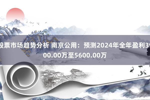 股票市场趋势分析 南京公用：预测2024年全年盈利3900.00万至5600.00万