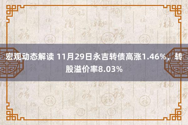 宏观动态解读 11月29日永吉转债高涨1.46%，转股溢价率8.03%