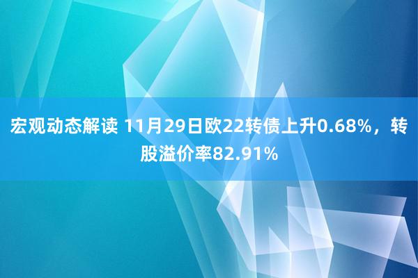 宏观动态解读 11月29日欧22转债上升0.68%，转股溢价率82.91%