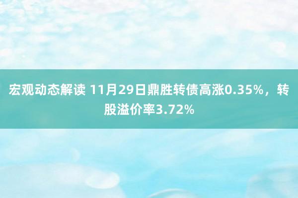 宏观动态解读 11月29日鼎胜转债高涨0.35%，转股溢价率3.72%