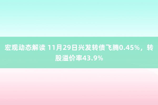 宏观动态解读 11月29日兴发转债飞腾0.45%，转股溢价率43.9%