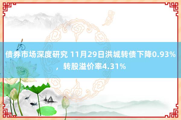 债券市场深度研究 11月29日洪城转债下降0.93%，转股溢价率4.31%