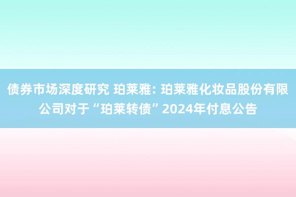 债券市场深度研究 珀莱雅: 珀莱雅化妆品股份有限公司对于“珀莱转债”2024年付息公告