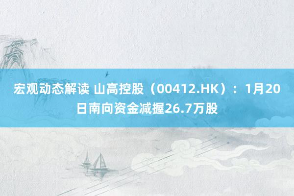 宏观动态解读 山高控股（00412.HK）：1月20日南向资金减握26.7万股