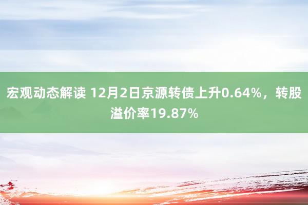 宏观动态解读 12月2日京源转债上升0.64%，转股溢价率19.87%