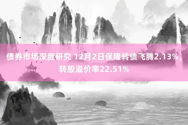 债券市场深度研究 12月2日保隆转债飞腾2.13%，转股溢价率22.51%