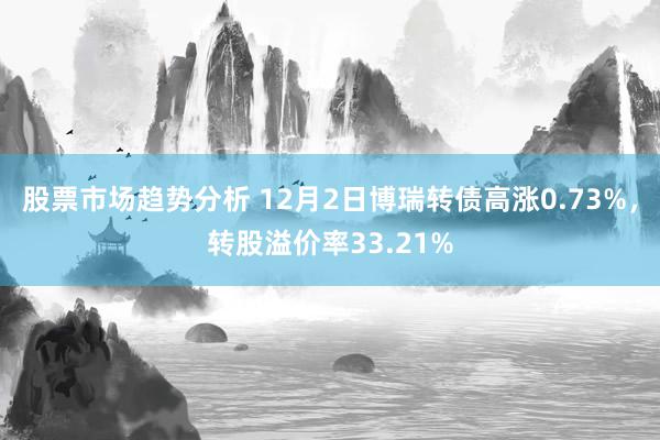 股票市场趋势分析 12月2日博瑞转债高涨0.73%，转股溢价率33.21%