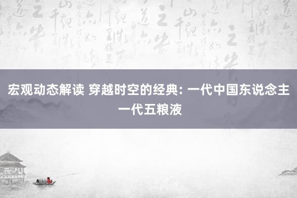 宏观动态解读 穿越时空的经典: 一代中国东说念主 一代五粮液