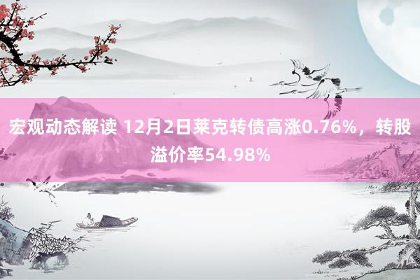 宏观动态解读 12月2日莱克转债高涨0.76%，转股溢价率54.98%