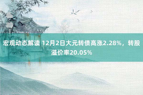 宏观动态解读 12月2日大元转债高涨2.28%，转股溢价率20.05%