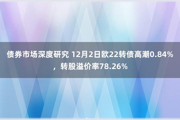 债券市场深度研究 12月2日欧22转债高潮0.84%，转股溢价率78.26%