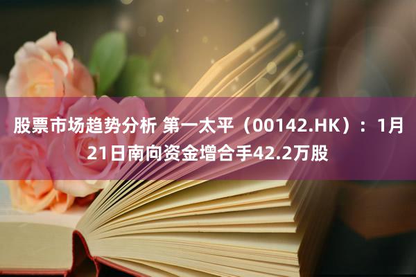 股票市场趋势分析 第一太平（00142.HK）：1月21日南向资金增合手42.2万股