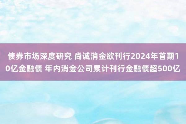 债券市场深度研究 尚诚消金欲刊行2024年首期10亿金融债 年内消金公司累计刊行金融债超500亿