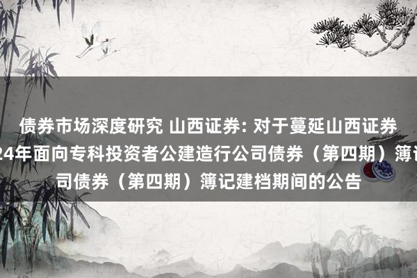 债券市场深度研究 山西证券: 对于蔓延山西证券股份有限公司2024年面向专科投资者公建造行公司债券（第四期）簿记建档期间的公告