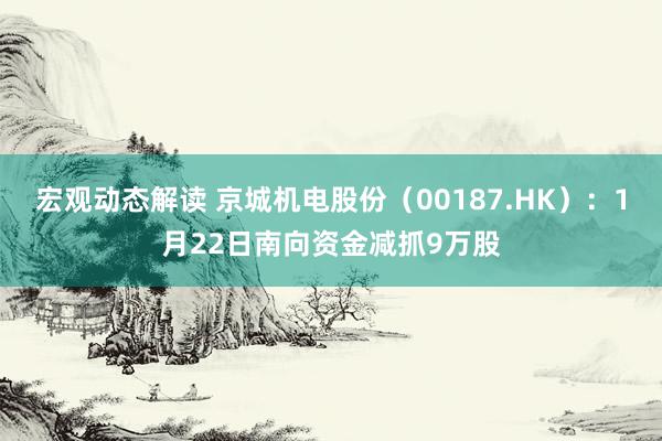 宏观动态解读 京城机电股份（00187.HK）：1月22日南向资金减抓9万股