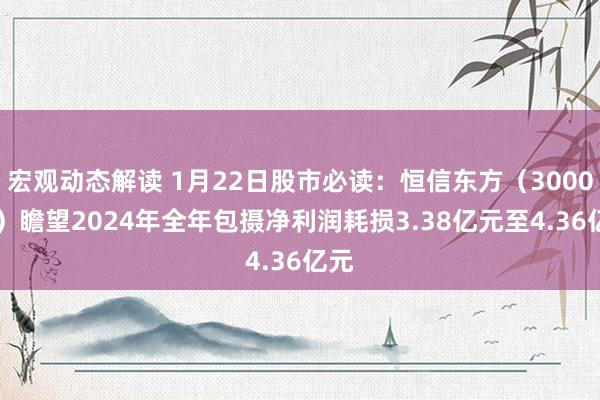 宏观动态解读 1月22日股市必读：恒信东方（300081）瞻望2024年全年包摄净利润耗损3.38亿元至4.36亿元