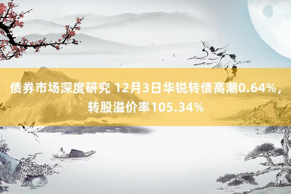 债券市场深度研究 12月3日华锐转债高潮0.64%，转股溢价率105.34%