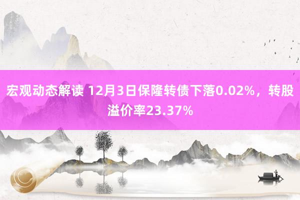 宏观动态解读 12月3日保隆转债下落0.02%，转股溢价率23.37%